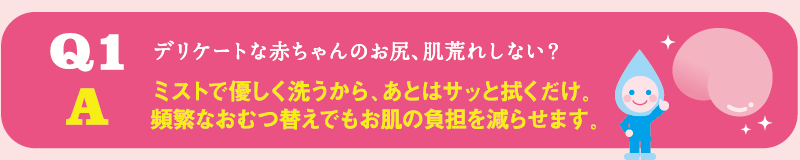 Q1 デリケートな赤ちゃんのお尻、肌荒れしない？ / A ミストで優しく洗うから、あとはサッと拭くだけ。頻繁なおむつ替えでもお肌の負担を減らせます。