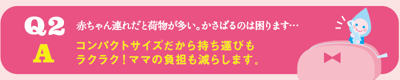 Q2 赤ちゃん連れだと荷物が多い。かさばるのは困ります… / A コンパクトサイズだから持ち運びもラクラク！ママの負担も減らします。