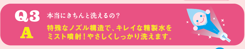 Q3 本当にきちんと洗えるの？ / A 特殊なノズル構造で、キレイな精製水をミスト噴射！やさしくしっかり洗えます。