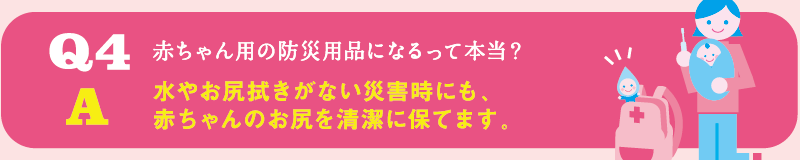 Q4 赤ちゃん用の防災用品になるって本当？ / A 水やお尻拭きがない災害時にも、赤ちゃんのお尻を清潔に保てます。